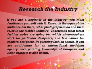 Research the Industry
If you are a beginner in the industry, you must
familiarize yourself with it. Research the types of the
audience out there, what photographers do and their
roles in the fashion industry. Understand what latest
fashion styles are going on, which photographers
work for particular designers, and few names for
modern designers, frequenting fashion shows. If you
are auditioning for an international modeling
agency, incorporating knowledge of European and
Asian markets is also useful.
 