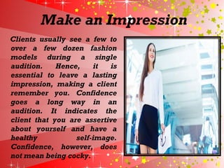 Make an Impression
Clients usually see a few to
over a few dozen fashion
models during a single
audition. Hence, it is
essential to leave a lasting
impression, making a client
remember you. Confidence
goes a long way in an
audition. It indicates the
client that you are assertive
about yourself and have a
healthy self-image.
Confidence, however, does
not mean being cocky.
 