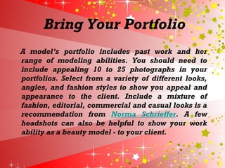 Bring Your Portfolio
A model’s portfolio includes past work and her
range of modeling abilities. You should need to
include appealing 10 to 25 photographs in your
portfolios. Select from a variety of different looks,
angles, and fashion styles to show you appeal and
appearance to the client. Include a mixture of
fashion, editorial, commercial and casual looks is a
recommendation from Norma Schrieffer. A few
headshots can also be helpful to show your work
ability as a beauty model - to your client.
 