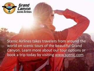 Scenic Airlines takes travelers from around the
world on scenic tours of the beautiful Grand
Canyon. Learn more about our tour options or
book a trip today by visiting www.scenic.com.
 