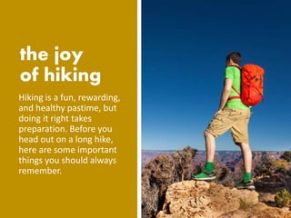 Hiking is a fun, rewarding,
and healthy pastime, but
doing it right takes
preparation. Before you
head out on a long hike,
here are some important
things you should always
remember.
 