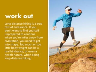Long-distance hiking is a true
test of endurance. If you
don’t want to find yourself
unprepared to continue
when you’re miles away from
civilization, you need to get
into shape. Too much or too
little body weight can be a
real hindrance, or even a
health hazard, when doing
long-distance hiking.
 