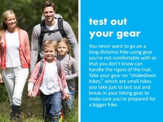 You never want to go on a
long-distance hike using gear
you’re not comfortable with or
that you don’t know can
handle the rigors of the trail.
Take your gear on “shakedown
hikes,” which are small hikes
you take just to test out and
break in your hiking gear to
make sure you’re prepared for
a bigger hike.
 
