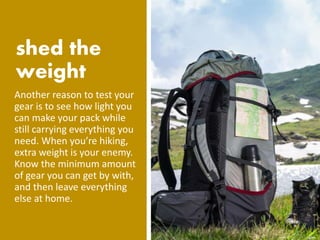 Another reason to test your
gear is to see how light you
can make your pack while
still carrying everything you
need. When you’re hiking,
extra weight is your enemy.
Know the minimum amount
of gear you can get by with,
and then leave everything
else at home.
 