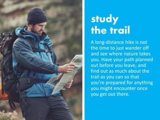 A long-distance hike is not
the time to just wander off
and see where nature takes
you. Have your path planned
out before you leave, and
find out as much about the
trail as you can so that
you’re prepared for anything
you might encounter once
you get out there.
 