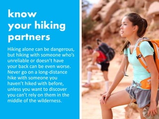 Hiking alone can be dangerous,
but hiking with someone who’s
unreliable or doesn’t have
your back can be even worse.
Never go on a long-distance
hike with someone you
haven’t hiked with before,
unless you want to discover
you can’t rely on them in the
middle of the wilderness.
 