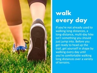 If you’re not already used to
walking long distances, a
long-distance, multi-day hike
isn’t something you should
just jump into. Before you
get ready to head up the
trail, get yourself in shape by
walking every day until
you’re comfortable walking
long distances over a variety
of terrains.
 
