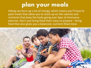 Hiking can burn up a lot of energy, which means you’ll have to
pack meals that allow you to stock up on the calories and
nutrients that keep the body going over days of strenuous
exercise. Don’t just bring food that’s easy to prepare – bring
food that also gives you a balanced, nutrient-filled meal.
 