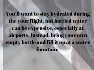 You’ll want to stay hydrated during
the your flight, but bottled water
can be expensive, especially at
airports. Instead, bring your own
empty bottle and fill it up at a water
fountain.
 