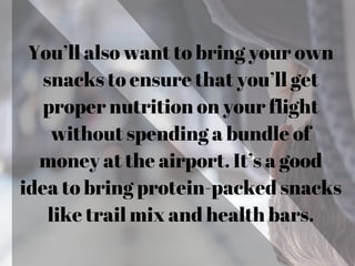 You’ll also want to bring your own
snacks to ensure that you’ll get
proper nutrition on your flight
without spending a bundle of
money at the airport. It’s a good
idea to bring protein-packed snacks
like trail mix and health bars.
 