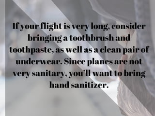 If your flight is very long, consider
bringing a toothbrush and
toothpaste, as well as a clean pair of
underwear. Since planes are not
very sanitary, you’ll want to bring
hand sanitizer.
 