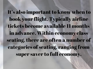 It’s also important to know when to
book your flight. Typically airline
tickets become available 11 months
in advance. Within economy class
seating, there are often a number of
categories of seating, ranging from
super saver to full economy.
 
