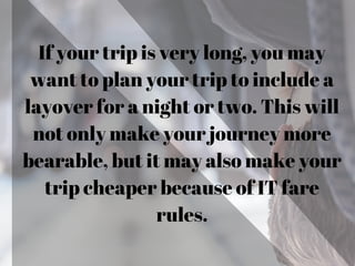 If your trip is very long, you may
want to plan your trip to include a
layover for a night or two. This will
not only make your journey more
bearable, but it may also make your
trip cheaper because of IT fare
rules.
 