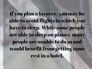 If you plan a layover, you may be
able to avoid flights in which you
have to sleep. While some people
are able to sleep on planes, many
people are unable to do so and
would benefit from getting some
rest in a hotel.
 