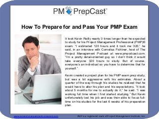 www.project-management-prepcast.com PMP is a registered mark of Project Management Institute, Inc.
It took Kevin Reilly nearly 3 times longer than he expected
to study for his Project Management Professional (PMP)®
exam. “I estimated 120 hours and it took me 320,” he
said, in an interview with Cornelius Fichtner, host of The
Project Management Podcast at www.pmpodcast.com.
“I’m a pretty detail-oriented guy so I don’t think it would
take everyone 320 hours to study. But of course,
everyone’s an individual so you have to determine that for
yourself.”
Kevin created a project plan for his PMP exam prep study,
but was a bit aggressive with his estimates. About a
quarter of the way through his studies he realized that he
would have to alter his plan and his expectations. “It took
about 5 months for me to actually do it,” he said. “I was
working full time when I first started studying.” But Kevin
unfortunately lost his job and was then able to focus full-
time on his studies for the last 6 weeks of his preparation
plan.
How To Prepare for and Pass Your PMP Exam
 