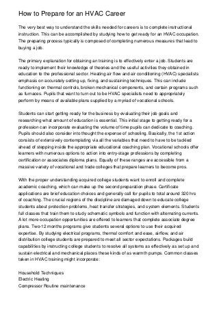 How to Prepare for an HVAC Career

The very best way to understand the skills needed for careers is to complete instructional
instruction. This can be accomplished by studying how to get ready for an HVAC occupation.
The preparing process typically is composed of completing numerous measures that lead to
buying a job.


The primary explanation for obtaining an training is to effectively enter a job. Students are
ready to implement their knowledge of theories and the useful activities they obtained in
education to the professional sector. Heating air flow and air conditioning (HVAC) specialists
emphasis on accurately setting up, fixing, and sustaining techniques. This can include
functioning on thermal controls, broken mechanical components, and certain programs such
as furnaces. Pupils that want to turn out to be HVAC specialists need to appropriately
perform by means of available plans supplied by a myriad of vocational schools.


Students can start getting ready for the business by evaluating their job goals and
researching what amount of education is essential. This initial stage to getting ready for a
profession can incorporate evaluating the volume of time pupils can dedicate to coaching.
Pupils should also consider into thought the expense of schooling. Basically, the 1st action
consists of extensively contemplating via all the variables that need to have to be tackled
ahead of stepping inside the appropriate educational coaching plan. Vocational schools offer
learners with numerous options to action into entry-stage professions by completing
certification or associates diploma plans. Equally of these ranges are accessible from a
massive variety of vocational and trade colleges that prepare learners to become pros.


With the proper understanding acquired college students want to enroll and complete
academic coaching, which can make up the second preparation phase. Certificate
applications are brief education choices and generally call for pupils to total around 320 hrs
of coaching. The crucial regions of the discipline are damaged down to educate college
students about protection problems, heat transfer strategies, and system elements. Students
full classes that train them to study schematic symbols and function with alternating currents.
A lot more occupation opportunities are offered to learners that complete associate degree
plans. Two-12 months programs give students several options to use their acquired
expertise. By studying electrical programs, thermal comfort and ease, airflow, and air
distribution college students are prepared to meet all sector expectations. Packages build
capabilities by instructing college students to resolve all systems as effectively as set up and
sustain electrical and mechanical places these kinds of as warmth pumps. Common classes
taken in HVAC training might incorporate:


Household Techniques
Electric Heating
Compressor Routine maintenance
 