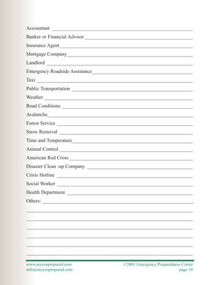 Accountant ________________________________________________________
Banker or Financial Advisor ___________________________________________
Insurance Agent_____________________________________________________
Mortgage Company__________________________________________________
Landlord __________________________________________________________
Emergency Roadside Assistance________________________________________
Taxi ______________________________________________________________
Public Transportation ________________________________________________
Weather ___________________________________________________________
Road Conditions ____________________________________________________
Avalanche__________________________________________________________
Forest Service ______________________________________________________
Snow Removal _____________________________________________________
Time and Temperature________________________________________________
Animal Control _____________________________________________________
American Red Cross _________________________________________________
Disaster Clean -up Company __________________________________________
Crisis Hotline ______________________________________________________
Social Worker ______________________________________________________
Health Department __________________________________________________
Others: ____________________________________________________________
__________________________________________________________________
__________________________________________________________________
__________________________________________________________________
__________________________________________________________________
__________________________________________________________________
__________________________________________________________________

www.areyouprepared.com                   ©2001 Emergency Preparedness Center
info@areyouprepared.com                                             page 10
 