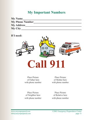 My Important Numbers
My Name___________________________________________
My Phone Number___________________________________
My Address_________________________________________
My City ____________________________________________

If I need:




                   Call 911
                  Place Picture       Place Picture
                  of Father here     of Mother here
               with phone number   with phone number



                  Place Picture       Place Picture
                of Neighbor here    of Relative here
               with phone number   with phone number




www.areyouprepared.com             ©2001 Emergency Preparedness Center
info@areyouprepared.com                                       page 11
 