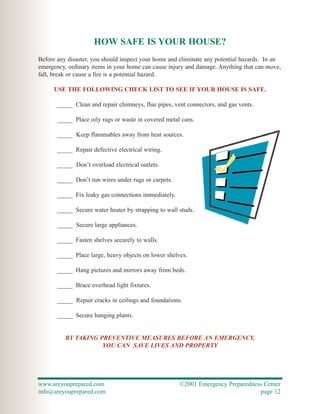 HOW SAFE IS YOUR HOUSE?
Before any disaster, you should inspect your home and eliminate any potential hazards. In an
emergency, ordinary items in your home can cause injury and damage. Anything that can move,
fall, break or cause a fire is a potential hazard.

     USE THE FOLLOWING CHECK LIST TO SEE IF YOUR HOUSE IS SAFE.

       _____ Clean and repair chimneys, flue pipes, vent connectors, and gas vents.

       _____ Place oily rags or waste in covered metal cans.

       _____ Keep flammables away from heat sources.

       _____ Repair defective electrical wiring.

       _____ Don’t overload electrical outlets.

       _____ Don’t run wires under rugs or carpets.

       _____ Fix leaky gas connections immediately.

       _____ Secure water heater by strapping to wall studs.

       _____ Secure large appliances.

       _____ Fasten shelves securely to walls.

       _____ Place large, heavy objects on lower shelves.

       _____ Hang pictures and mirrors away from beds.

       _____ Brace overhead light fixtures.

       _____ Repair cracks in ceilings and foundations.

       _____ Secure hanging plants.


          BY TAKING PREVENTIVE MEASURES BEFORE AN EMERGENCY,
                     YOU CAN SAVE LIVES AND PROPERTY




www.areyouprepared.com                                ©2001 Emergency Preparedness Center
info@areyouprepared.com                                                          page 12
 