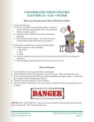 CONTROLLING YOUR UTILITIES
                   ELECTRICAL • GAS • WATER
                 Before any Emergency Know How to Shut off the Utilities:

1. Locate the following:
   A. Electric Fuse Box and the Electrical Meter. (The fuse
      box is usually located inside the house. The Electrical
      Meter is usually outside.)
   B. Gas Main Valve. (Outside where the gas line enters
      the house.
   C. Water Main (usually 2 places - one inside the house
      and the other outside where the city can read it.)

2. Teach family members how to safely shut off utilities.
   A. Proper sequence to shut off utilities.
      1. Electricity
      2. Gas
      3. Water
   B. Attach a wrench to the gas meter so that you will not need to look for one during an
      emergency.
   C. Have the proper tool attached near the water main to turn it off.


                                      After an Emergency

1. Turn off utilities if you suspect the lines are damaged.
2. Turn off electricity from the safest point. Beware of water. Wires and water don’t mix.
3. If you smell or hear gas, shut off the gas main immediately and open windows. Contact the
   gas company before turning the gas back on.
4. Turn the water main off only if a line is broken.
5. Shut off utilities if instructed to do so or if you are in doubt and have concerns that you are
   in danger.




IMPORTANT! ELECTRICITY - Stay out of water and don’t touch any bare wires until elec-
tricity is turned off. This could electrocute you.



www.areyouprepared.com                                   ©2001 Emergency Preparedness Center
info@areyouprepared.com                                                             page 13
 