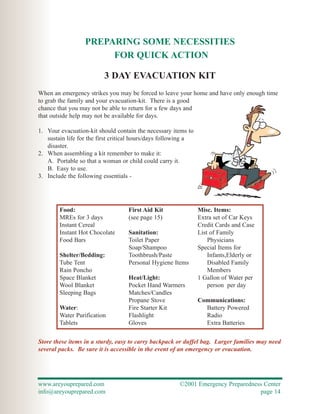 PREPARING SOME NECESSITIES
                       FOR QUICK ACTION

                         3 DAY EVACUATION KIT
When an emergency strikes you may be forced to leave your home and have only enough time
to grab the family and your evacuation-kit. There is a good
chance that you may not be able to return for a few days and
that outside help may not be available for days.

1. Your evacuation-kit should contain the necessary items to
   sustain life for the first critical hours/days following a
   disaster.
2. When assembling a kit remember to make it:
   A. Portable so that a woman or child could carry it.
   B. Easy to use.
3. Include the following essentials -




        Food:                      First Aid Kit                Misc. Items:
        MREs for 3 days            (see page 15)                Extra set of Car Keys
        Instant Cereal                                          Credit Cards and Case
        Instant Hot Chocolate      Sanitation:                  List of Family
        Food Bars                  Toilet Paper                     Physicians
                                   Soap/Shampoo                 Special Items for
        Shelter/Bedding:           Toothbrush/Paste                 Infants,Elderly or
        Tube Tent                  Personal Hygiene Items           Disabled Family
        Rain Poncho                                                 Members
        Space Blanket              Heat/Light:                  1 Gallon of Water per
        Wool Blanket               Pocket Hand Warmers              person per day
        Sleeping Bags              Matches/Candles
                                   Propane Stove                Communications:
        Water:                     Fire Starter Kit               Battery Powered
        Water Purification         Flashlight                     Radio
        Tablets                    Gloves                         Extra Batteries

Store these items in a sturdy, easy to carry backpack or duffel bag. Larger families may need
several packs. Be sure it is accessible in the event of an emergency or evacuation.




www.areyouprepared.com                                 ©2001 Emergency Preparedness Center
info@areyouprepared.com                                                           page 14
 