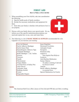 FIRST AID
                                How to Make a First Aid Kit

1. When assembling your First Aid Kit, take into consideration
   the following:
   A. Specific health needs of family members.
   B. Include the necessary medications and equipment for
   them.
   C. Items that your family is familiar with and knows how to
   use properly.

2. Discuss with your family doctor your special needs. He can
   inform you of the specific medications/prescriptions you
   need and explain how to use, store and rotate them.

3. The following is a list of BASIC MEDICAL SUPPLIES recommended for a kit.
   Upgrade it as you increase your training:

           First Aid Manual                     Insect Repellent
           Sterile Adhesive Bandages            Moistened Towelettes
           Sterile Gauze Pads                   Antiseptic-Cream
           Hypoallergenic Adhesive Tape         Neosporin
           Triangular Bandages                  Petroleum Jelly
           Roller Bandages - 2 & 3 inches       Aspirin or
           Scissors                                 Non-Aspirin Pain Reliever
           Tweezers                             Laxatives
           Needle                               Anti-Diarrhea Medication
           Thermometer                          Syrup of Ipecac -
           Tongue Blades                            To induce vomiting if advised
           Assorted Sizes of Safety Pins            by Poison Control
           Latex Gloves                         Antacid
           Antiseptic Soap                      Sterile Adhesive Bandages
           Rubbing Alcohol                          in assorted Sizes
           Cotton                               Special Medications for Family
           Disposable Diapers




NOTE:
     The American Red Cross offers classes in First Aid and CPR that cost little or nothing.


www.areyouprepared.com                                ©2001 Emergency Preparedness Center
info@areyouprepared.com                                                          page 15
 