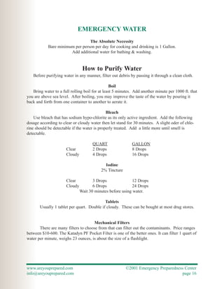 EMERGENCY WATER
                                 The Absolute Necessity
            Bare minimum per person per day for cooking and drinking is 1 Gallon.
                       Add additional water for bathing & washing.


                                How to Purify Water
   Before purifying water in any manner, filter out debris by passing it through a clean cloth.

                                                Boil
   Bring water to a full rolling boil for at least 5 minutes. Add another minute per 1000 ft. that
you are above sea level. After boiling, you may improve the taste of the water by pouring it
back and forth from one container to another to aerate it.

                                              Bleach
    Use bleach that has sodium hypo-chlorite as its only active ingredient. Add the following
dosage according to clear or cloudy water then let stand for 30 minutes. A slight oder of chlo-
rine should be detectable if the water is properly treated. Add a little more until smell is
detectable.

                                      QUART                 GALLON
                      Clear           2 Drops               8 Drops
                      Cloudy          4 Drops               16 Drops

                                            Iodine
                                          2% Tincture

                      Clear           3 Drops               12 Drops
                      Cloudy          6 Drops               24 Drops
                               Wait 30 minutes before using water.

                                            Tablets
       Usually 1 tablet per quart. Double if cloudy. These can be bought at most drug stores.


                                      Mechanical Filters
       There are many filters to choose from that can filter out the contaminants. Price ranges
between $10-600. The Katadyn PF Pocket Filter is one of the better ones. It can filter 1 quart of
water per minute, weighs 23 ounces, is about the size of a flashlight.




www.areyouprepared.com                                   ©2001 Emergency Preparedness Center
info@areyouprepared.com                                                             page 16
 