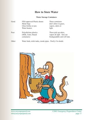 How to Store Water
                                Water Storage Containers

Good        FDA approved Plastic drums            These containers
            Mylar bags                            don’t allow in gases,
            Glass bottles or jars                 vapors, odors or
            Water heaters                         light.

Poor        Polyethylene plastics                 These pick up odors,
            (Milk, water, bleach                  vapors & light. Also are
            containers)                           biodegradable and will leak.

Other:      Water beds, toilet tanks, inside pipes. Purify if in doubt.




www.areyouprepared.com                                ©2001 Emergency Preparedness Center
info@areyouprepared.com                                                          page 17
 