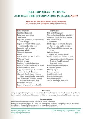 TAKE IMPORTANT ACTIONS
    AND HAVE THIS INFORMATION IN PLACE NOW!
                     These are the little things that are usually overlooked
                    and can make your life difficult if they’re not in order.



        Bank Statements                                and Jewelry
        Credit Card accounts                       Net Worth Statement
        Bank Loan agreements                       Stocks, Bonds and other securities
        Tax records                                Accounts receivable information
        Important guarantees, warranties and       Purchase contracts
            sales receipts                         All contracts
        Copies of your inventory video,            Photocopy of documents that you
            photos and written copy                    have in your wallet or purse
        Computer back up tapes                     Certificates of birth, marriage, and
        Insurance policies                             death
        Mortgage documents                         Divorce decrees
        Deeds                                      Adoption and custody papers
        Vehicle Titles and Bill of Sales           Name, address and number of your
        Wills and Trusts                               Accountant, Attorney, Executor,
        Medical records                                Trustees, Stockbroker and
        Employee benefit information                   Insurance agents
        Letter of Instruction in case of death     Location of your spare keys
        Funeral and burial plans                   Citizenship papers
        Copy of your family’s Disaster Plan        Military papers
        Journals & Family Histories                Passports, visas
        Cherished family items: photos,            Social security card
            slides, videos, books, scrapbooks      Employment records
        Safe deposit box location, number,         Patents, copyrights
            inventory of contents, key             School transcripts, diplomas
        Investment portfolio
        Record of gold, sliver, collectibles


                                           Insurance
Carry enough of the right kind of insurance: Renters, homeowner’s, fire, flood, earthquake, etc.
Be aware that not all general insurance policies cover damage from natural disasters and war.

                                         Immunizations
Keep immunizations current for all of your family members.
Store your important papers in a safe, fire proof place such as a safety deposit box, freezer or
hidden safe. Make duplicate copies of all important documents.

www.areyouprepared.com                                   ©2001 Emergency Preparedness Center
info@areyouprepared.com                                                             page 18
 