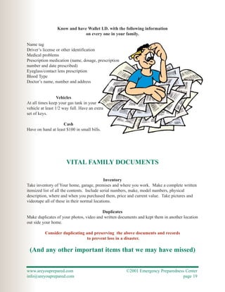 Know and have Wallet I.D. with the following information
                              on every one in your family.

Name tag
Driver’s license or other identification
Medical problems
Prescription medication (name, dosage, prescription
number and date prescribed)
Eyeglass/contact lens prescription
Blood Type
Doctor’s name, number and address


                  Vehicles
At all times keep your gas tank in your
vehicle at least 1/2 way full. Have an extra
set of keys.

                    Cash
Have on hand at least $100 in small bills.




                      VITAL FAMILY DOCUMENTS

                                             Inventory
Take inventory of Your home, garage, premises and where you work. Make a complete written
itemized list of all the contents. Include serial numbers, make, model numbers, physical
description, where and when you purchased them, price and current value. Take pictures and
videotape all of these in their normal locations.

                                         Duplicates
Make duplicates of your photos, video and written documents and kept them in another location
out side your home.

          Consider duplicating and preserving the above documents and records
                                to prevent loss in a disaster.

 (And any other important items that we may have missed)


www.areyouprepared.com                                ©2001 Emergency Preparedness Center
info@areyouprepared.com                                                          page 19
 
