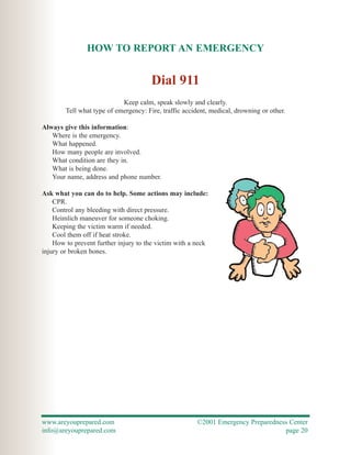 HOW TO REPORT AN EMERGENCY


                                       Dial 911
                            Keep calm, speak slowly and clearly.
        Tell what type of emergency: Fire, traffic accident, medical, drowning or other.

Always give this information:
   Where is the emergency.
   What happened.
   How many people are involved.
   What condition are they in.
   What is being done.
   Your name, address and phone number.

Ask what you can do to help. Some actions may include:
    CPR.
    Control any bleeding with direct pressure.
    Heimlich maneuver for someone choking.
    Keeping the victim warm if needed.
    Cool them off if heat stroke.
    How to prevent further injury to the victim with a neck
injury or broken bones.




www.areyouprepared.com                                 ©2001 Emergency Preparedness Center
info@areyouprepared.com                                                           page 20
 