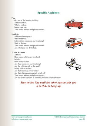 Specific Accidents
Fire:
   Get out of the burning building.
   Address of Fire.
   What is on fire.
   Is everyone out.
   Your name, address and phone number.

Medical:
  Address of emergency.
  What happened.
  Is the victim conscious and breathing?
  Male or female.
  Your name, address and phone number.
  Ask what you can do to help.

Traffic Accident:
   Address.
   How many vehicles are involved.
   Injuries.
   How many victims.
   Are they conscious and breathing?
   Are the vehicles still in the road?
   Is any vehicle on fire?
   Are there downed power lines?
   Are there hazardous materials involved?
   Your name, address and phone number.
   Are any of the vehicles in unstable positions or underwater?

           Stay on the line until the other person tells you
                         it is O.K. to hang up.




www.areyouprepared.com                                 ©2001 Emergency Preparedness Center
info@areyouprepared.com                                                           page 21
 