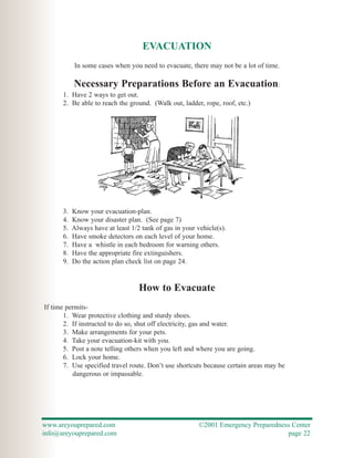 EVACUATION
           In some cases when you need to evacuate, there may not be a lot of time.

           Necessary Preparations Before an Evacuation:
      1. Have 2 ways to get out.
      2. Be able to reach the ground. (Walk out, ladder, rope, roof, etc.)




      3.   Know your evacuation-plan.
      4.   Know your disaster plan. (See page 7)
      5.   Always have at least 1/2 tank of gas in your vehicle(s).
      6.   Have smoke detectors on each level of your home.
      7.   Have a whistle in each bedroom for warning others.
      8.   Have the appropriate fire extinguishers.
      9.   Do the action plan check list on page 24.


                                   How to Evacuate
If time permits-
       1. Wear protective clothing and sturdy shoes.
       2. If instructed to do so, shut off electricity, gas and water.
       3. Make arrangements for your pets.
       4. Take your evacuation-kit with you.
       5. Post a note telling others when you left and where you are going.
       6. Lock your home.
       7. Use specified travel route. Don’t use shortcuts because certain areas may be
          dangerous or impassable.




www.areyouprepared.com                                   ©2001 Emergency Preparedness Center
info@areyouprepared.com                                                             page 22
 