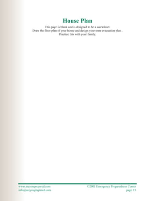 House Plan
                  This page is blank and is designed to be a worksheet.
         Draw the floor plan of your house and design your own evacuation plan .
                              Practice this with your family.




www.areyouprepared.com                              ©2001 Emergency Preparedness Center
info@areyouprepared.com                                                        page 23
 