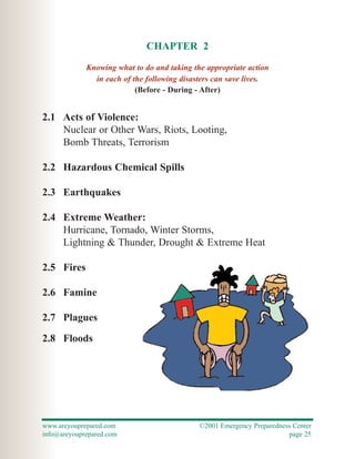 CHAPTER 2
             Knowing what to do and taking the appropriate action
               in each of the following disasters can save lives.
                           (Before - During - After)


2.1 Acts of Violence:
    Nuclear or Other Wars, Riots, Looting,
    Bomb Threats, Terrorism

2.2 Hazardous Chemical Spills

2.3 Earthquakes

2.4 Extreme Weather:
    Hurricane, Tornado, Winter Storms,
    Lightning & Thunder, Drought & Extreme Heat

2.5 Fires

2.6 Famine

2.7 Plagues

2.8 Floods




www.areyouprepared.com                       ©2001 Emergency Preparedness Center
info@areyouprepared.com                                                 page 25
 