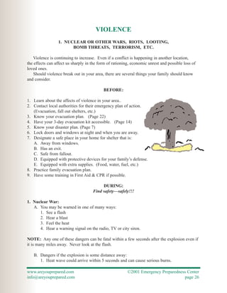 VIOLENCE
                 1. NUCLEAR OR OTHER WARS, RIOTS, LOOTING,
                       BOMB THREATS, TERRORISM, ETC.

   Violence is continuing to increase. Even if a conflict is happening in another location,
the effects can affect us sharply in the form of rationing, economic unrest and possible loss of
loved ones.
    Should violence break out in your area, there are several things your family should know
and consider.

                                           BEFORE:

1. Learn about the affects of violence in your area..
2. Contact local authorities for their emergency plan of action.
   (Evacuation, fall out shelters, etc.)
3. Know your evacuation plan. (Page 22)
4. Have your 3-day evacuation kit accessible. (Page 14)
5. Know your disaster plan. (Page 7)
6. Lock doors and windows at night and when you are away.
7. Designate a safe place in your home for shelter that is:
   A. Away from windows.
   B. Has an exit.
   C. Safe from fallout.
   D. Equipped with protective devices for your family’s defense.
   E. Equipped with extra supplies. (Food, water, fuel, etc.)
8. Practice family evacuation plan.
9. Have some training in First Aid & CPR if possible.

                                          DURING:
                                     Find safety—safely!!!

1. Nuclear War:
   A. You may be warned in one of many ways:
      1. See a flash
      2. Hear a blast
      3. Feel the heat
      4. Hear a warning signal on the radio, TV or city siren.

NOTE: Any one of these dangers can be fatal within a few seconds after the explosion even if
it is many miles away. Never look at the flash.

   B. Dangers if the explosion is some distance away:
      1. Heat wave could arrive within 5 seconds and can cause serious burns.

www.areyouprepared.com                                   ©2001 Emergency Preparedness Center
info@areyouprepared.com                                                             page 26
 