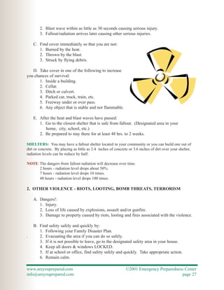 2. Blast wave within as little as 30 seconds causing serious injury.
        3. Fallout/radiation arrives later causing other serious injuries.

    C. Find cover immediately so that you are not:
       1. Burned by the heat.
       2. Thrown by the blast.
       3. Struck by flying debris.

   D. Take cover in one of the following to increase
you chances of survival:
       1. Inside a building.
       2. Cellar.
       3. Ditch or culvert.
       4. Parked car, truck, train, etc.
       5. Freeway under or over pass.
       6. Any object that is stable and not flammable.

    E. After the heat and blast waves have passed:
       1. Go to the closest shelter that is safe from fallout. (Designated area in your
          home, city, school, etc.)
       2. Be prepared to stay there for at least 48 hrs. to 2 weeks.

SHELTERS: You may have a fallout shelter located in your community or you can build one out of
dirt or concrete. By placing as little as 2.4 inches of concrete or 3.6 inches of dirt over your shelter,
radiation levels can be reduce by half.

NOTE: The dangers from fallout radiation will decrease over time.
      2 hours - radiation level drops about 50%.
      7 hours - radiation level drops 10 times.
      48 hours - radiation level drops 100 times.

2. OTHER VIOLENCE - RIOTS, LOOTING, BOMB THREATS, TERRORISM

    A. Dangers!:
       1. Injury.
       2. Loss of life caused by explosions, assault and/or gunfire.
       3. Damage to property caused by riots, looting and fires associated with the violence.

    B. Find safety safely and quickly by:
       1. Following your Family Disaster Plan.
.      2. Evacuating the area if you can do so safely.
       3. If it is not possible to leave, go to the designated safety area in your house.
       4. Keep all doors & windows LOCKED.
       5. If at school or office, find safety safely and quickly. Take appropriate action.
       6. Remain calm.

www.areyouprepared.com                                         ©2001 Emergency Preparedness Center
info@areyouprepared.com                                                                   page 27
 