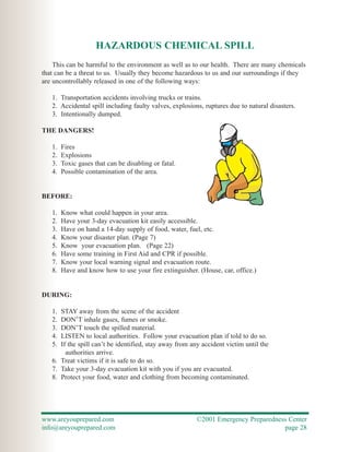 HAZARDOUS CHEMICAL SPILL
    This can be harmful to the environment as well as to our health. There are many chemicals
that can be a threat to us. Usually they become hazardous to us and our surroundings if they
are uncontrollably released in one of the following ways:

   1. Transportation accidents involving trucks or trains.
   2. Accidental spill including faulty valves, explosions, ruptures due to natural disasters.
   3. Intentionally dumped.

THE DANGERS!

   1.   Fires
   2.   Explosions
   3.   Toxic gases that can be disabling or fatal.
   4.   Possible contamination of the area.


BEFORE:

   1.   Know what could happen in your area.
   2.   Have your 3-day evacuation kit easily accessible.
   3.   Have on hand a 14-day supply of food, water, fuel, etc.
   4.   Know your disaster plan. (Page 7)
   5.   Know your evacuation plan. (Page 22)
   6.   Have some training in First Aid and CPR if possible.
   7.   Know your local warning signal and evacuation route.
   8.   Have and know how to use your fire extinguisher. (House, car, office.)


DURING:

   1. STAY away from the scene of the accident
   2. DON’T inhale gases, fumes or smoke.
   3. DON’T touch the spilled material.
   4. LISTEN to local authorities. Follow your evacuation plan if told to do so.
   5. If the spill can’t be identified, stay away from any accident victim until the
        authorities arrive.
   6. Treat victims if it is safe to do so.
   7. Take your 3-day evacuation kit with you if you are evacuated.
   8. Protect your food, water and clothing from becoming contaminated.




www.areyouprepared.com                                   ©2001 Emergency Preparedness Center
info@areyouprepared.com                                                             page 28
 