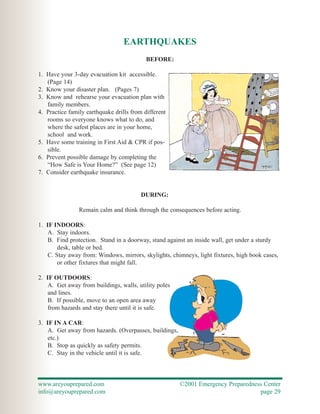 EARTHQUAKES
                                           BEFORE:

1. Have your 3-day evacuation kit accessible.
   (Page 14)
2. Know your disaster plan. (Pages 7)
3. Know and rehearse your evacuation plan with
   family members.
4. Practice family earthquake drills from different
   rooms so everyone knows what to do, and
   where the safest places are in your home,
   school and work.
5. Have some training in First Aid & CPR if pos-
   sible.
6. Prevent possible damage by completing the
   “How Safe is Your Home?” (See page 12)
7. Consider earthquake insurance.


                                         DURING:

                Remain calm and think through the consequences before acting.

1. IF INDOORS:
    A. Stay indoors.
    B. Find protection. Stand in a doorway, stand against an inside wall, get under a sturdy
        desk, table or bed.
    C. Stay away from: Windows, mirrors, skylights, chimneys, light fixtures, high book cases,
        or other fixtures that might fall.

2. IF OUTDOORS:
    A. Get away from buildings, walls, utility poles
    and lines.
    B. If possible, move to an open area away
    from hazards and stay there until it is safe.

3. IF IN A CAR:
    A. Get away from hazards. (Overpasses, buildings,
    etc.)
    B. Stop as quickly as safety permits.
    C. Stay in the vehicle until it is safe.



www.areyouprepared.com                                  ©2001 Emergency Preparedness Center
info@areyouprepared.com                                                            page 29
 