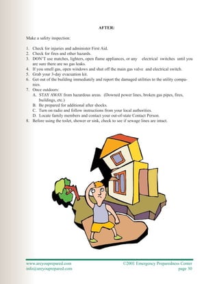 AFTER:

Make a safety inspection:

1. Check for injuries and administer First Aid.
2. Check for fires and other hazards.
3. DON’T use matches, lighters, open flame appliances, or any electrical switches until you
   are sure there are no gas leaks.
4. If you smell gas, open windows and shut off the main gas valve and electrical switch.
5. Grab your 3-day evacuation kit.
6. Get out of the building immediately and report the damaged utilities to the utility compa-
   nies.
7. Once outdoors:
   A. STAY AWAY from hazardous areas. (Downed power lines, broken gas pipes, fires,
       buildings, etc.)
   B. Be prepared for additional after shocks.
   C. Turn on radio and follow instructions from your local authorities.
   D. Locate family members and contact your out-of-state Contact Person.
8. Before using the toilet, shower or sink, check to see if sewage lines are intact.




www.areyouprepared.com                                ©2001 Emergency Preparedness Center
info@areyouprepared.com                                                          page 30
 
