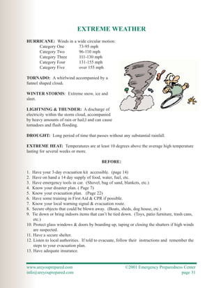 EXTREME WEATHER
HURRICANE: Winds in a wide circular motion:
    Category One      73-95 mph
    Category Two      96-110 mph
    Category Three    111-130 mph
    Category Four     131-155 mph
    Category Five     over 155 mph

TORNADO: A whirlwind accompanied by a
funnel shaped cloud.

WINTER STORMS: Extreme snow, ice and
sleet.

LIGHTNING & THUNDER: A discharge of
electricity within the storm cloud, accompanied
by heavy amounts of rain or hail,l and can cause
tornadoes and flash flooding.

DROUGHT: Long period of time that passes without any substantial rainfall.

EXTREME HEAT: Temperatures are at least 10 degrees above the average high temperature
lasting for several weeks or more.

                                           BEFORE:

1. Have your 3-day evacuation kit accessible. (page 14)
2. Have on hand a 14 day supply of food, water, fuel, etc.
3. Have emergency tools in car. (Shovel, bag of sand, blankets, etc.)
4. Know your disaster plan. ( Page 7)
5. Know your evacuation plan. (Page 22)
6. Have some training in First Aid & CPR if possible.
7. Know your local warning signal & evacuation route.
8. Secure objects that could be blown away. (Boats, sheds, dog house, etc.)
9. Tie down or bring indoors items that can’t be tied down. (Toys, patio furniture, trash cans,
    etc.)
10. Protect glass windows & doors by boarding up, taping or closing the shutters if high winds
    are suspected.
11. Have a secure shelter.
12. Listen to local authorities. If told to evacuate, follow their instructions and remember the
    steps to your evacuation plan.
13. Have adequate insurance.


www.areyouprepared.com                                  ©2001 Emergency Preparedness Center
info@areyouprepared.com                                                            page 31
 