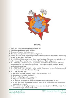 DURING:

1.   Have your 3-day evacuation kit wherever you are.
2.   Stay inside a secure and stable building.
3.   Continue to listen to local authorities.
4.   Stay away from glass windows, doors, skylights, etc.
5.   One of the safest places to go during a destructive windstorm is in the corner of the building
     next to the wall, away from glass.
6.   In a HURRICANE, be aware of the “Eye” of the hurricane. The storm may calm down for
     a few minutes then could become worse than before the “Eye” had passed.
7.   In a TORNADO, don’t stay in your car, trailer or mobile home. Find a secure and stable
     building or lie in a ditch and shield your head. Cover your face with clothing to prevent
     suffocation from the dust.
8.   In a WINTER STORM, don’t drive unless needed. Be aware of the snow load on your roof
     and other areas that could collapse by the weight.
9.   In a LIGHTING STORM:
     A. Get out of and away from any water. (Lake, ocean, river, etc.)
     B. Don’t use any electrical appliances.
     C. Only use the telephone for emergencies.
     D. Stay away from large metal objects.
     E. If outdoors, find protection down low. Don’t be the tallest object in the area.
     F. If your hair stands up or your skin tingles, DROP to the ground immediately. Lightning
         may strike any second.
     G. If a person is struck by lightning, treat them immediately. (First aid, CPR, shock) They
         will not shock you and are safe to touch.

www.areyouprepared.com                                    ©2001 Emergency Preparedness Center
info@areyouprepared.com                                                              page 32
 