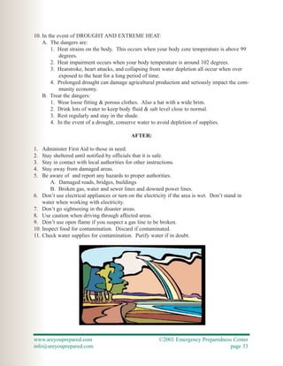 10. In the event of DROUGHT AND EXTREME HEAT:
    A. The dangers are:
        1. Heat strains on the body. This occurs when your body core temperature is above 99
            degrees.
        2. Heat impairment occurs when your body temperature is around 102 degrees.
        3. Heatstroke, heart attacks, and collapsing from water depletion all occur when over
            exposed to the heat for a long period of time.
        4. Prolonged drought can damage agricultural production and seriously impact the com-
            munity economy.
    B. Treat the dangers:
        1. Wear loose fitting & porous clothes. Also a hat with a wide brim.
        2. Drink lots of water to keep body fluid & salt level close to normal.
        3. Rest regularly and stay in the shade.
        4. In the event of a drought, conserve water to avoid depletion of supplies.

                                             AFTER:

1.  Administer First Aid to those in need.
2.  Stay sheltered until notified by officials that it is safe.
3.  Stay in contact with local authorities for other instructions.
4.  Stay away from damaged areas.
5.  Be aware of and report any hazards to proper authorities.
        A. Damaged roads, bridges, buildings
        B. Broken gas, water and sewer lines and downed power lines.
6. Don’t use electrical appliances or turn on the electricity if the area is wet. Don’t stand in
    water when working with electricity.
7. Don’t go sightseeing in the disaster areas.
8. Use caution when driving through affected areas.
9. Don’t use open flame if you suspect a gas line to be broken.
10. Inspect food for contamination. Discard if contaminated.
11. Check water supplies for contamination. Purify water if in doubt.




www.areyouprepared.com                                   ©2001 Emergency Preparedness Center
info@areyouprepared.com                                                             page 33
 