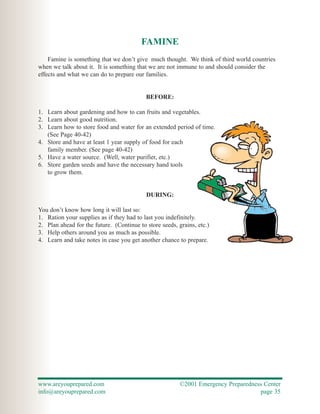 FAMINE
    Famine is something that we don’t give much thought. We think of third world countries
when we talk about it. It is something that we are not immune to and should consider the
effects and what we can do to prepare our families.


                                           BEFORE:

1. Learn about gardening and how to can fruits and vegetables.
2. Learn about good nutrition.
3. Learn how to store food and water for an extended period of time.
   (See Page 40-42)
4. Store and have at least 1 year supply of food for each
   family member. (See page 40-42)
5. Have a water source. (Well, water purifier, etc.)
6. Store garden seeds and have the necessary hand tools
   to grow them.


                                           DURING:

You don’t know how long it will last so:
1. Ration your supplies as if they had to last you indefinitely.
2. Plan ahead for the future. (Continue to store seeds, grains, etc.)
3. Help others around you as much as possible.
4. Learn and take notes in case you get another chance to prepare.




www.areyouprepared.com                                   ©2001 Emergency Preparedness Center
info@areyouprepared.com                                                             page 35
 
