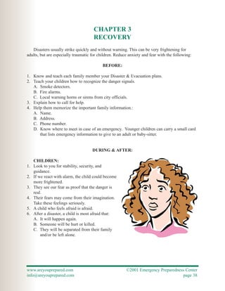 CHAPTER 3
                                      RECOVERY
   Disasters usually strike quickly and without warning. This can be very frightening for
adults, but are especially traumatic for children. Reduce anxiety and fear with the following:

                                           BEFORE:

1. Know and teach each family member your Disaster & Evacuation plans.
2. Teach your children how to recognize the danger signals.
   A. Smoke detectors.
   B. Fire alarms.
   C. Local warning horns or sirens from city officials.
3. Explain how to call for help.
4. Help them memorize the important family information.:
   A. Name.
   B. Address.
   C. Phone number.
   D. Know where to meet in case of an emergency. Younger children can carry a small card
      that lists emergency information to give to an adult or baby-sitter.


                                     DURING & AFTER:

   CHILDREN:
1. Look to you for stability, security, and
   guidance.
2. If we react with alarm, the child could become
   more frightened.
3. They see our fear as proof that the danger is
   real.
4. Their fears may come from their imagination.
   Take these feelings seriously.
5. A child who feels afraid is afraid.
6. After a disaster, a child is most afraid that:
   A. It will happen again.
   B. Someone will be hurt or killed.
   C. They will be separated from their family
       and/or be left alone.




www.areyouprepared.com                                  ©2001 Emergency Preparedness Center
info@areyouprepared.com                                                            page 38
 