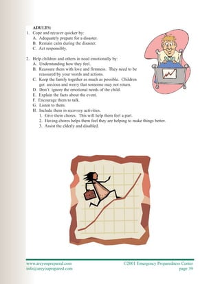 ADULTS:
1. Cope and recover quicker by:
   A. Adequately prepare for a disaster.
   B. Remain calm during the disaster.
   C. Act responsibly.

2. Help children and others in need emotionally by:
   A. Understanding how they feel.
   B. Reassure them with love and firmness. They need to be
      reassured by your words and actions.
   C. Keep the family together as much as possible. Children
      get anxious and worry that someone may not return.
   D. Don’t ignore the emotional needs of the child.
   E. Explain the facts about the event.
   F. Encourage them to talk.
   G. Listen to them.
   H. Include them in recovery activities.
      1. Give them chores. This will help them feel a part.
      2. Having chores helps them feel they are helping to make things better.
      3. Assist the elderly and disabled.




www.areyouprepared.com                                ©2001 Emergency Preparedness Center
info@areyouprepared.com                                                          page 39
 