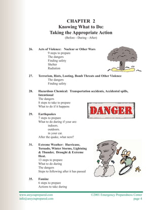 CHAPTER 2
                        Knowing What to Do:
                    Taking the Appropriate Action
                                (Before - During - After)


      26.   Acts of Violence: Nuclear or Other Wars
                   9 steps to prepare
                   The dangers
                   Finding safety
                   Shelter
                   Radiation

      27.   Terrorism, Riots, Looting, Bomb Threats and Other Violence
                   The dangers
                   Finding safety

      28.   Hazardous Chemical: Transportation accidents, Accidental spills,
            Intentional
            The dangers
            8 steps to take to prepare
            What to do if it happens

      29.   Earthquakes
            7 steps to prepare
            What to do during if your are:
                    indoors.
                    outdoors.
                    in your car.
            After the quake, what next?

      31.   Extreme Weather: Hurricane,
            Tornado, Winter Storms, Lightning
            & Thunder, Drought & Extreme
            Heat.
            13 steps to prepare
            What to do during
            The dangers
            Steps to following after it has passed

      35.   Famine
            6 steps to prepare
            Actions to take during

www.areyouprepared.com                               ©2001 Emergency Preparedness Center
info@areyouprepared.com                                                           page 4
 