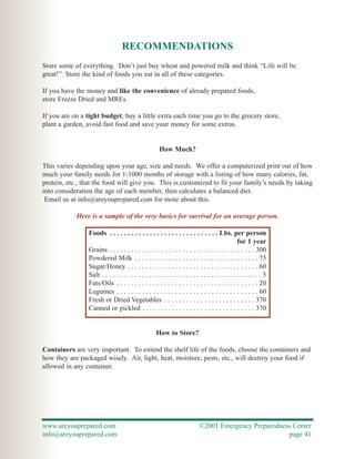 RECOMMENDATIONS
Store some of everything. Don’t just buy wheat and powered milk and think “Life will be
great!” Store the kind of foods you eat in all of these categories.

If you have the money and like the convenience of already prepared foods,
store Freeze Dried and MREs.

If you are on a tight budget, buy a little extra each time you go to the grocery store,
plant a garden, avoid fast food and save your money for some extras.


                                                      How Much?

This varies depending upon your age, size and needs. We offer a computerized print out of how
much your family needs for 1-1000 months of storage with a listing of how many calories, fat,
protein, etc., that the food will give you. This is customized to fit your family’s needs by taking
into consideration the age of each member, then calculates a balanced diet.
 Email us at info@areyouprepared.com for more about this.

            Here is a sample of the very basics for survival for an average person.

                 Foods . . . . . . . . . . . . . . . . . . . . . . . . . . . . . . Lbs. per person
                                                                                                for 1 year
                 Grains . . . . . . . . . . . . . . . . . . . . . . . . . . . . . . . . . . . . . . . . 300
                 Powdered Milk . . . . . . . . . . . . . . . . . . . . . . . . . . . . . . . . . . 75
                 Sugar/Honey . . . . . . . . . . . . . . . . . . . . . . . . . . . . . . . . . . . . 60
                 Salt . . . . . . . . . . . . . . . . . . . . . . . . . . . . . . . . . . . . . . . . . . . . 5
                 Fats/Oils . . . . . . . . . . . . . . . . . . . . . . . . . . . . . . . . . . . . . . . 20
                 Legumes . . . . . . . . . . . . . . . . . . . . . . . . . . . . . . . . . . . . . . . 60
                 Fresh or Dried Vegetables . . . . . . . . . . . . . . . . . . . . . . . . . 370
                 Canned or pickled . . . . . . . . . . . . . . . . . . . . . . . . . . . . . . . 370


                                                    How to Store?

Containers are very important. To extend the shelf life of the foods, choose the containers and
how they are packaged wisely. Air, light, heat, moisture, pests, etc., will destroy your food if
allowed in any container.




www.areyouprepared.com                                                     ©2001 Emergency Preparedness Center
info@areyouprepared.com                                                                               page 41
 