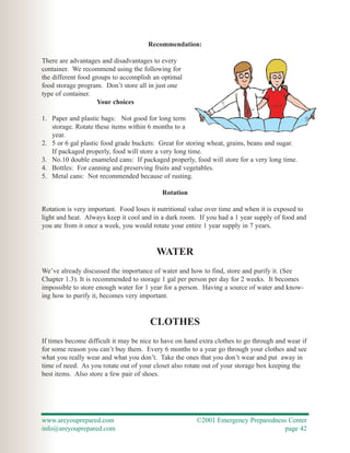 Recommendation:

There are advantages and disadvantages to every
container. We recommend using the following for
the different food groups to accomplish an optimal
food storage program. Don’t store all in just one
type of container.
                     Your choices

1. Paper and plastic bags: Not good for long term
   storage. Rotate these items within 6 months to a
   year.
2. 5 or 6 gal plastic food grade buckets: Great for storing wheat, grains, beans and sugar.
   If packaged properly, food will store a very long time.
3. No.10 double enameled cans: If packaged properly, food will store for a very long time.
4. Bottles: For canning and preserving fruits and vegetables.
5. Metal cans: Not recommended because of rusting.

                                           Rotation

Rotation is very important. Food loses it nutritional value over time and when it is exposed to
light and heat. Always keep it cool and in a dark room. If you had a 1 year supply of food and
you ate from it once a week, you would rotate your entire 1 year supply in 7 years.


                                         WATER
We’ve already discussed the importance of water and how to find, store and purify it. (See
Chapter 1.3). It is recommended to storage 1 gal per person per day for 2 weeks. It becomes
impossible to store enough water for 1 year for a person. Having a source of water and know-
ing how to purify it, becomes very important.


                                       CLOTHES
If times become difficult it may be nice to have on hand extra clothes to go through and wear if
for some reason you can’t buy them. Every 6 months to a year go through your clothes and see
what you really wear and what you don’t. Take the ones that you don’t wear and put away in
time of need. As you rotate out of your closet also rotate out of your storage box keeping the
best items. Also store a few pair of shoes.




www.areyouprepared.com                                  ©2001 Emergency Preparedness Center
info@areyouprepared.com                                                            page 42
 