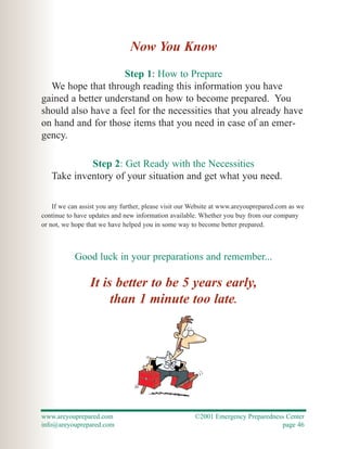 Now You Know
                    Step 1: How to Prepare
  We hope that through reading this information you have
gained a better understand on how to become prepared. You
should also have a feel for the necessities that you already have
on hand and for those items that you need in case of an emer-
gency.

            Step 2: Get Ready with the Necessities
   Take inventory of your situation and get what you need.

    If we can assist you any further, please visit our Website at www.areyouprepared.com as we
continue to have updates and new information available. Whether you buy from our company
or not, we hope that we have helped you in some way to become better prepared.



           Good luck in your preparations and remember...

                 It is better to be 5 years early,
                      than 1 minute too late.




www.areyouprepared.com                                ©2001 Emergency Preparedness Center
info@areyouprepared.com                                                          page 46
 
